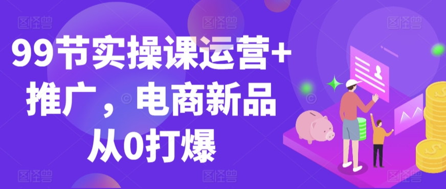 99节实操课运营+推广，电商新品从0打爆-启航188资源站