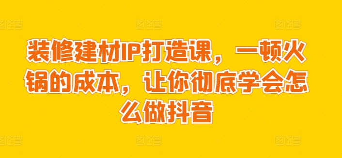 装修建材IP打造课，一顿火锅的成本，让你彻底学会怎么做抖音-启航188资源站