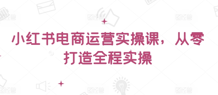 小红书电商运营实操课，​从零打造全程实操-启航188资源站