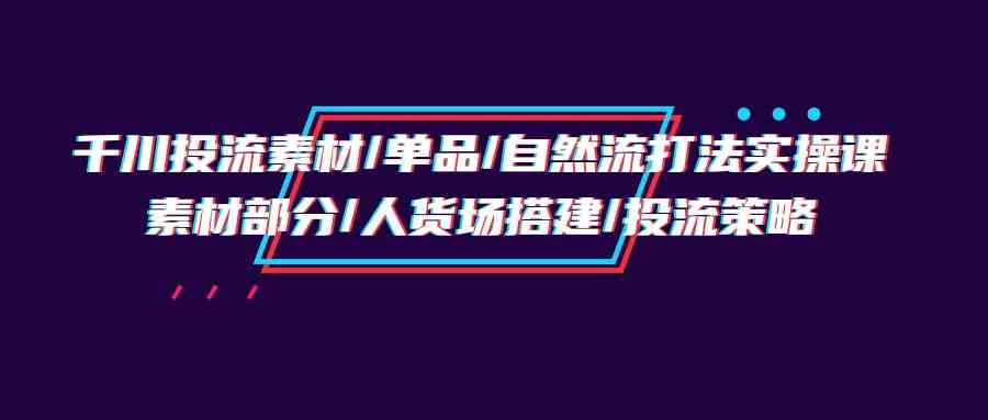 （9908期）千川投流素材/单品/自然流打法实操培训班，素材部分/人货场搭建/投流策略-启航188资源站