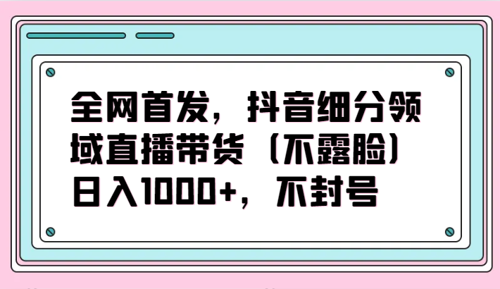 全网首发，抖音细分领域直播带货（不露脸）项目，日入1000+，不封号-启航188资源站