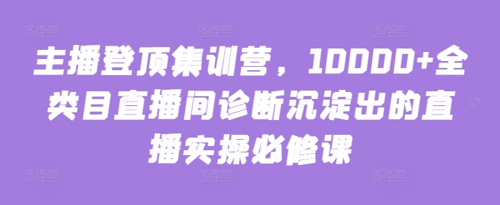 主播登顶集训营，10000+全类目直播间诊断沉淀出的直播实操必修课-启航188资源站