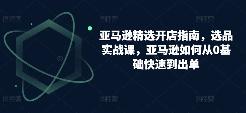 亚马逊精选开店指南，选品实战课，亚马逊如何从0基础快速到出单-启航188资源站