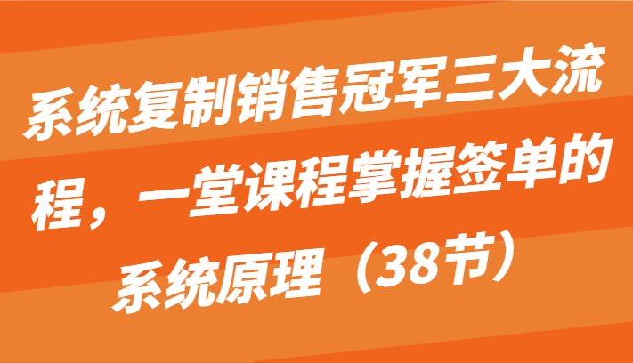 系统复制销售冠军三大流程，一堂课程掌握签单的系统原理（38节）-启航188资源站