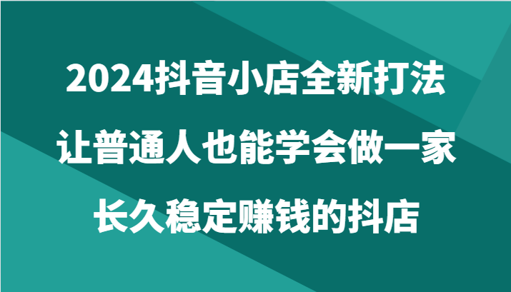 2024抖音小店全新打法，让普通人也能学会做一家长久稳定赚钱的抖店（24节）-启航188资源站