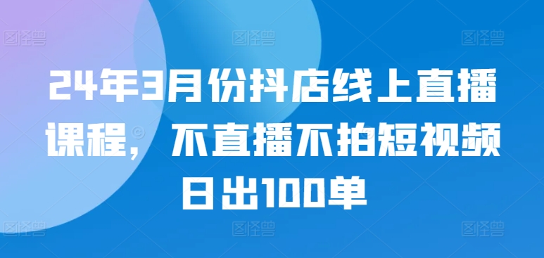 24年3月份抖店线上直播课程，不直播不拍短视频日出100单-启航188资源站