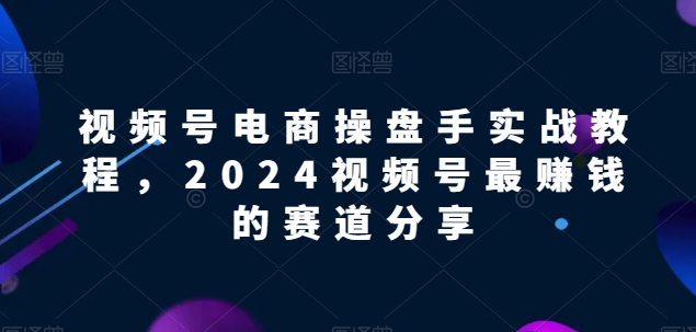 视频号电商实战教程，2024视频号最赚钱的赛道分享-启航188资源站