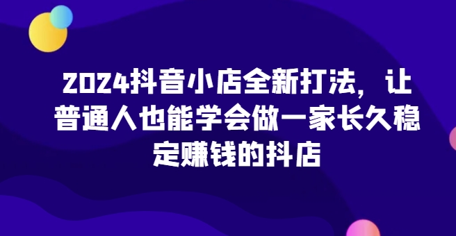 2024抖音小店全新打法，让普通人也能学会做一家长久稳定赚钱的抖店-启航188资源站