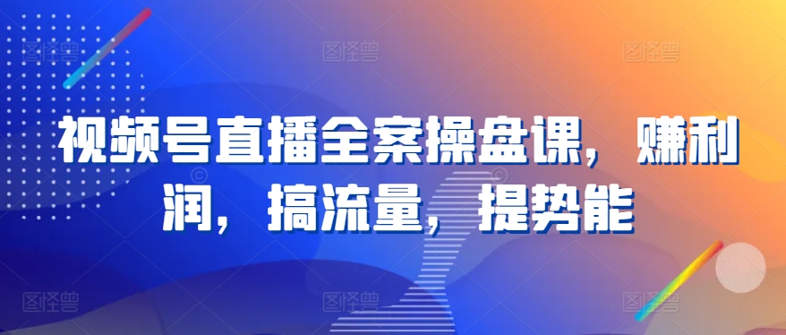 视频号直播全案操盘课，赚利润，搞流量，提势能-启航188资源站