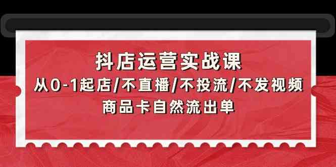 抖店运营实战课：从0-1起店/不直播/不投流/不发视频/商品卡自然流出单-启航188资源站