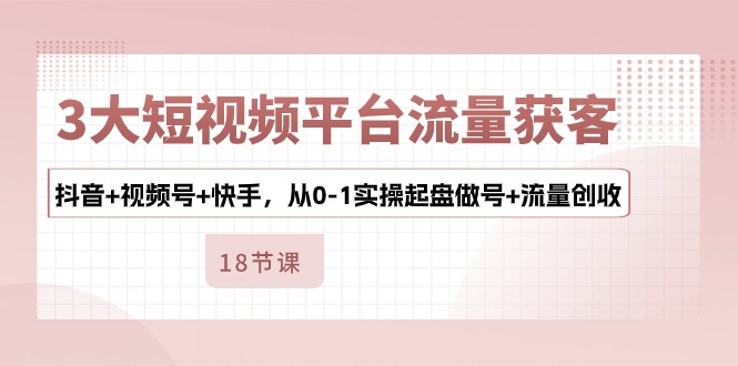 3大短视频平台流量获客，抖音+视频号+快手，从0-1实操起盘做号+流量创收-启航188资源站