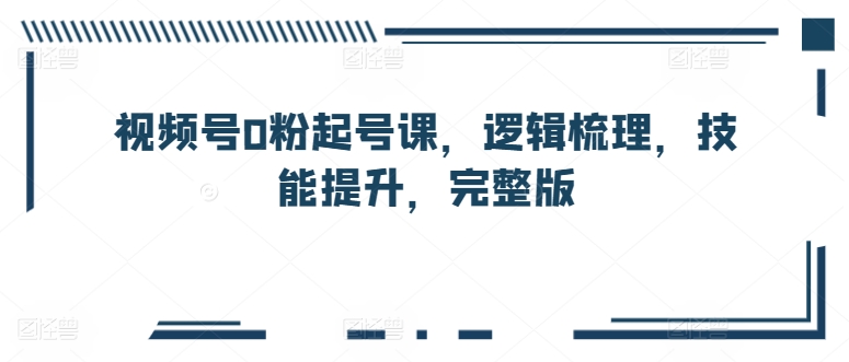 视频号0粉起号课，逻辑梳理，技能提升，完整版-启航188资源站