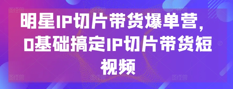 明星IP切片带货爆单营，0基础搞定IP切片带货短视频-启航188资源站