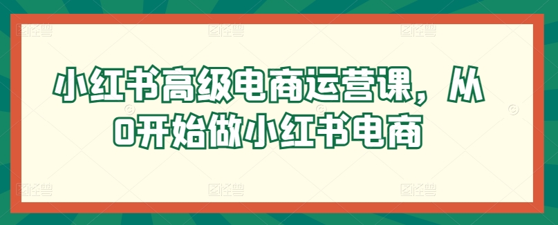 小红书高级电商运营课，从0开始做小红书电商-启航188资源站