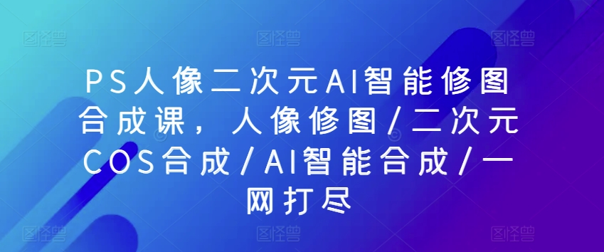 PS人像二次元AI智能修图合成课，人像修图/二次元COS合成/AI智能合成/一网打尽-启航188资源站