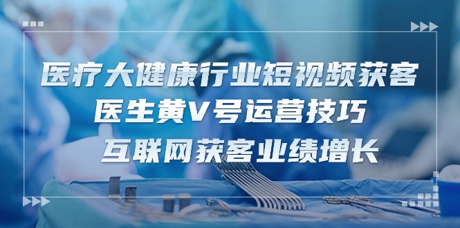 （10564期）医疗 大健康行业短视频获客：医生黄V号运营技巧  互联网获客业绩增长-15节-启航188资源站