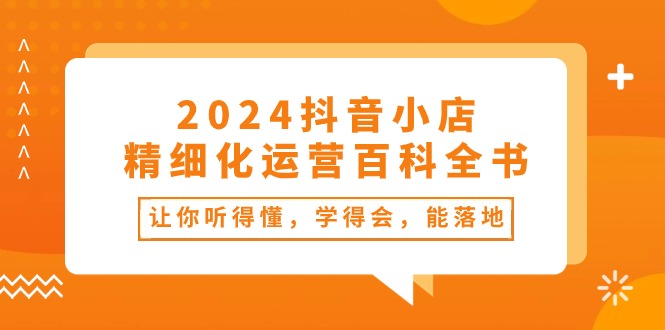 （10850期）2024抖音小店-精细化运营百科全书：让你听得懂，学得会，能落地（34节课）-启航188资源站