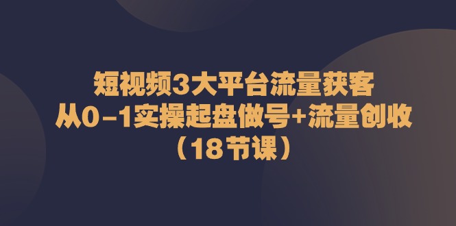 短视频3大平台流量获客：从0-1实操起盘做号+流量创收（18节课）-启航188资源站