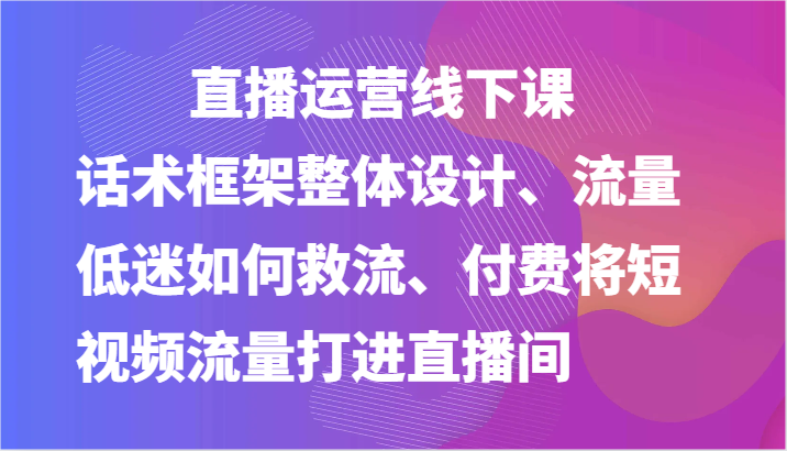 直播运营线下课-话术框架整体设计、流量低迷如何救流、付费将短视频流量打进直播间-启航188资源站