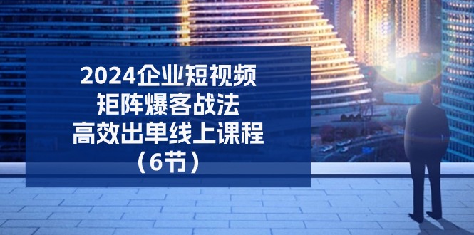 （11285期）2024企业-短视频-矩阵 爆客战法，高效出单线上课程（6节）-启航188资源站