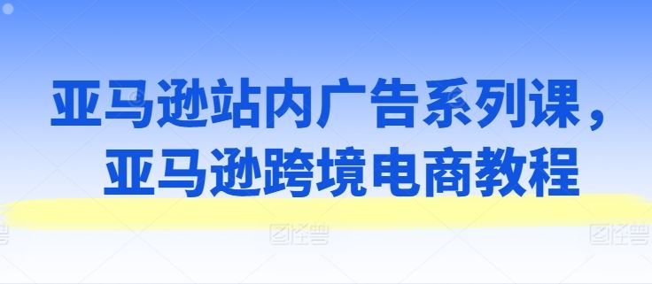 亚马逊站内广告系列课，亚马逊跨境电商教程-启航188资源站