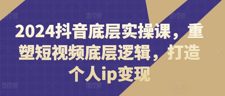 2024抖音底层实操课，​重塑短视频底层逻辑，打造个人ip变现-启航188资源站