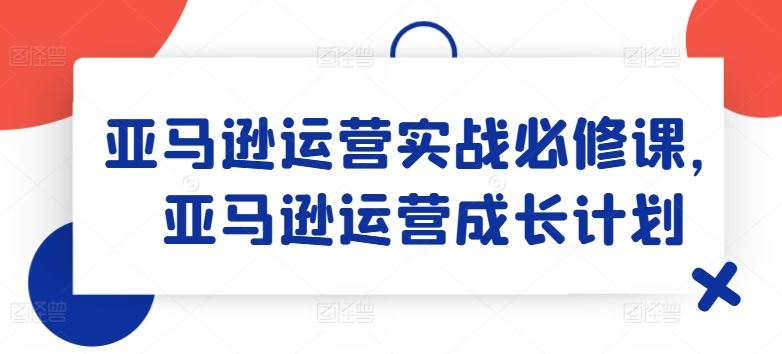 亚马逊运营实战必修课，亚马逊运营成长计划-启航188资源站