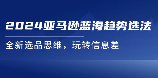 （11703期）2024亚马逊蓝海趋势选法，全新选品思维，玩转信息差-启航188资源站