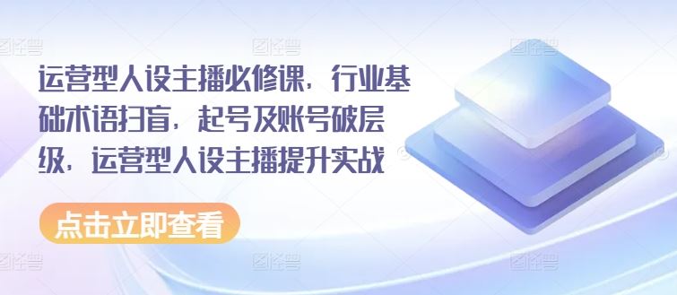 运营型人设主播必修课，行业基础术语扫盲，起号及账号破层级，运营型人设主播提升实战-启航188资源站