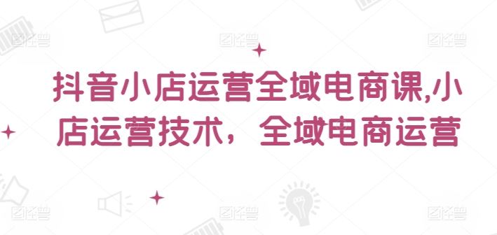 抖音小店运营全域电商课，​小店运营技术，全域电商运营-启航188资源站