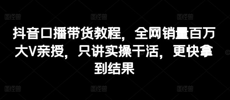 抖音口播带货教程，全网销量百万大V亲授，只讲实操干活，更快拿到结果-启航188资源站