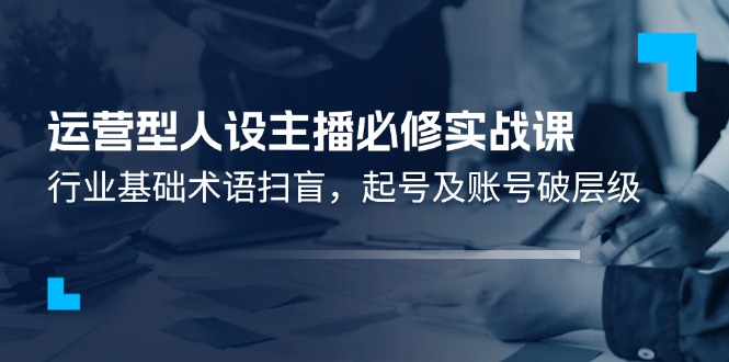 （11605期）运营型·人设主播必修实战课：行业基础术语扫盲，起号及账号破层级-启航188资源站