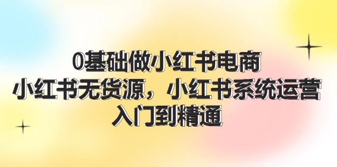 （11960期）0基础做小红书电商，小红书无货源，小红书系统运营，入门到精通 (70节)-启航188资源站