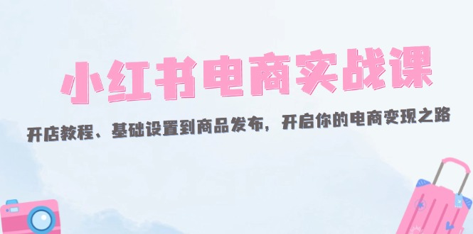 （12367期）小红书电商实战课：开店教程、基础设置到商品发布，开启你的电商变现之路-启航188资源站