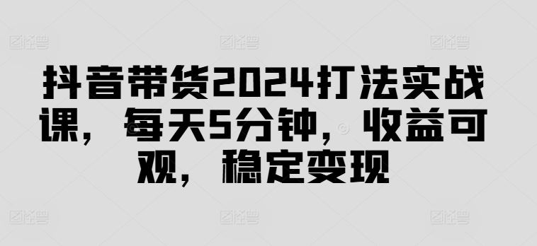 抖音带货2024打法实战课，每天5分钟，收益可观，稳定变现【揭秘】-启航188资源站