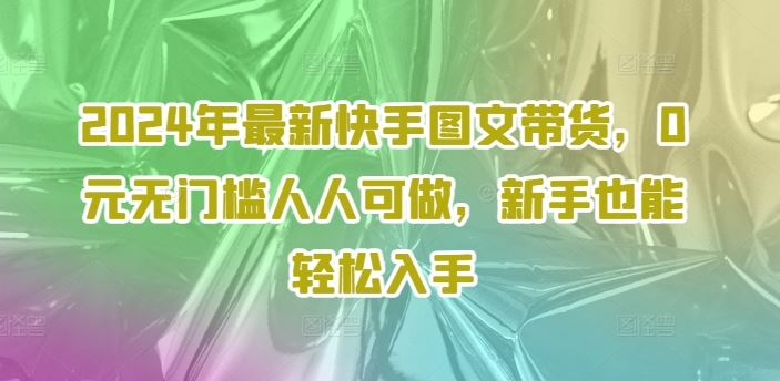 2024年最新快手图文带货，0元无门槛人人可做，新手也能轻松入手-启航188资源站