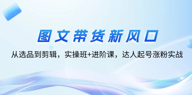 （12306期）图文带货新风口：从选品到剪辑，实操班+进阶课，达人起号涨粉实战-启航188资源站