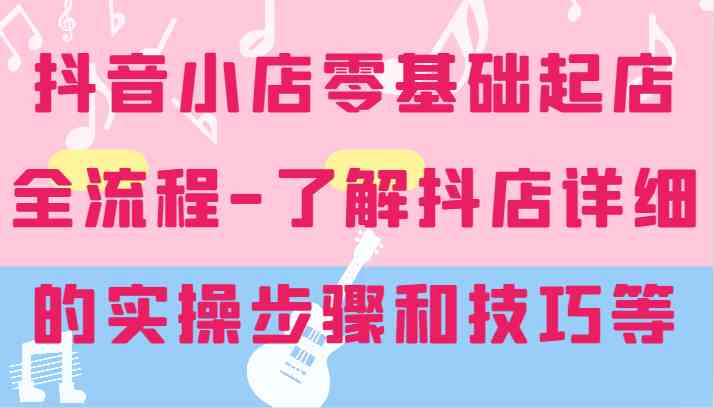 抖音小店零基础起店全流程-详细学习抖店的实操步骤和技巧等-启航188资源站