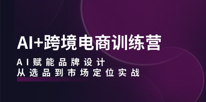 AI+跨境电商训练营：AI赋能品牌设计，从选品到市场定位实战-启航188资源站