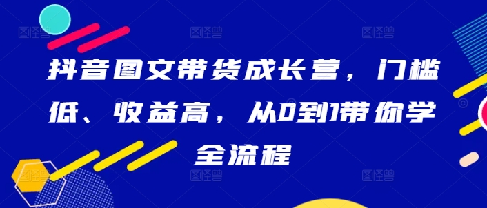 抖音图文带货成长营，门槛低、收益高，从0到1带你学全流程-启航188资源站