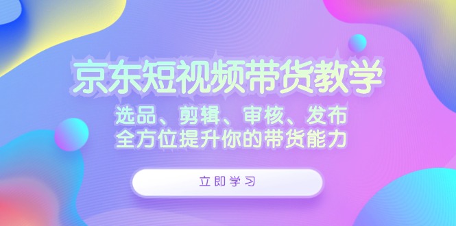 京东短视频带货教学：选品、剪辑、审核、发布，全方位提升你的带货能力-启航188资源站