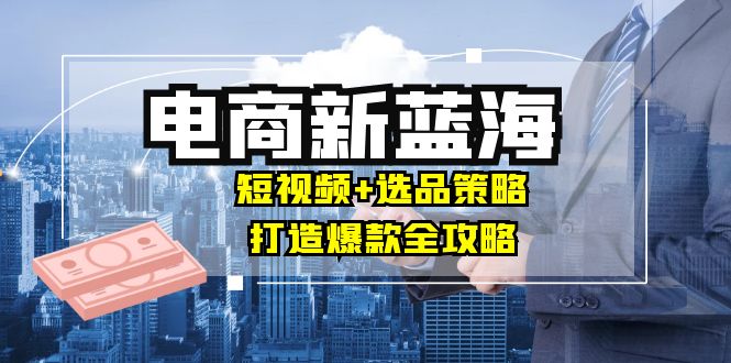 商家必看电商新蓝海：短视频+选品策略，打造爆款全攻略，月入10w+-启航188资源站