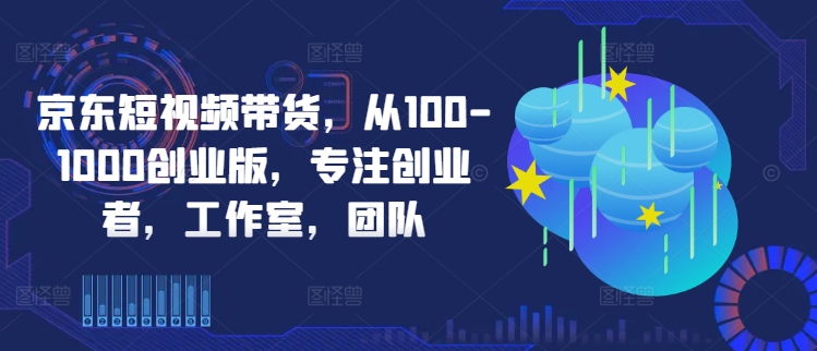 京东短视频带货，从100-1000创业版，专注创业者，工作室，团队-启航188资源站