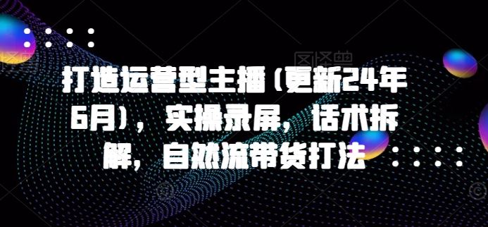 打造运营型主播(更新24年9月)，实操录屏，话术拆解，自然流带货打法-启航188资源站