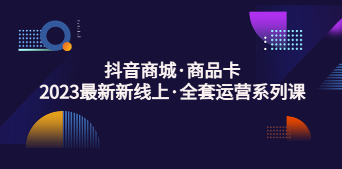 抖音商城·商品卡，2023最新新线上·全套运营系列课！-启航188资源站