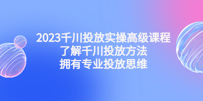 （4667期）2023千川投放实操高级课程：了解千川投放方法，拥有专业投放思维-启航188资源站