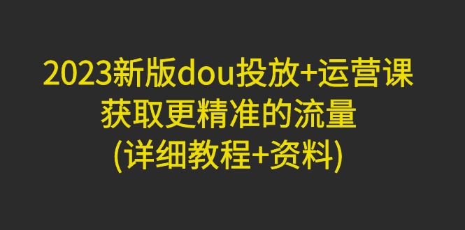 （4833期）2023新版dou投放+运营课：获取更精准的流量(详细教程+资料)无中创水印-启航188资源站