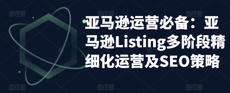 （5479期）亚马逊2023运营实操：亚马逊Listing多阶段/精细化运营及SEO策略-启航188资源站