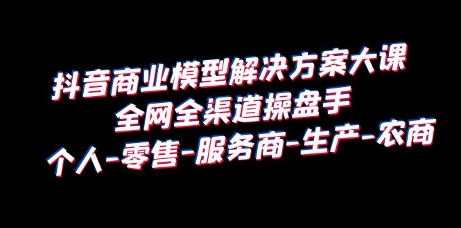 （6352期）抖音商业 模型解决方案大课 全网全渠道操盘手 个人-零售-服务商-生产-农商-启航188资源站