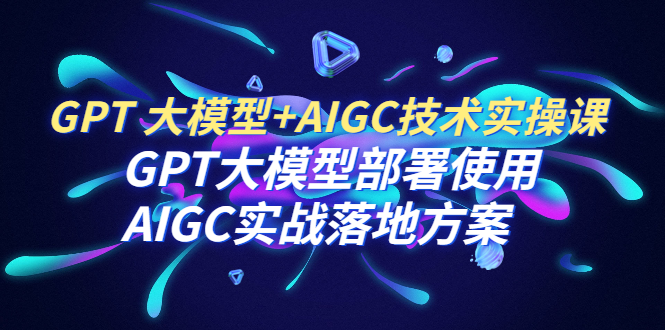 （6516期）GPT 大模型+AIGC技术实操课：GPT 大模型部署使用 AIGC实战落地方案-启航188资源站